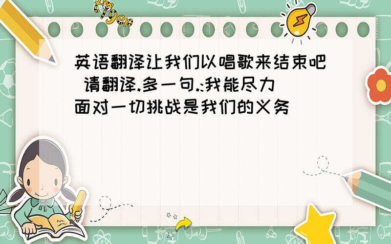 英语翻译让我们以唱歌来结束吧 请翻译.多一句.:我能尽力面对一切挑战是我们的义务