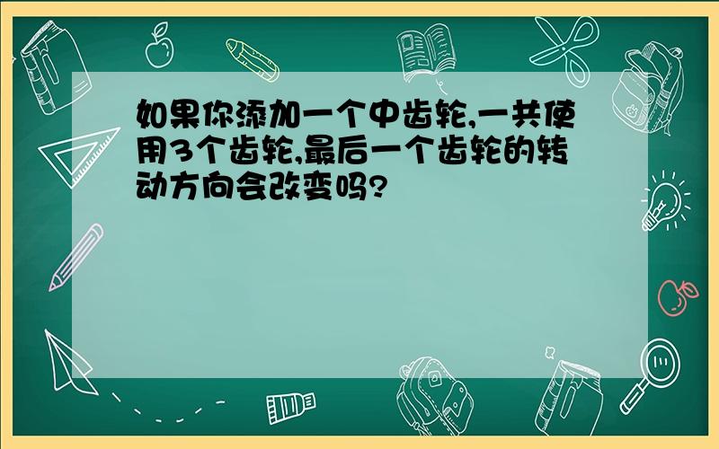 如果你添加一个中齿轮,一共使用3个齿轮,最后一个齿轮的转动方向会改变吗?