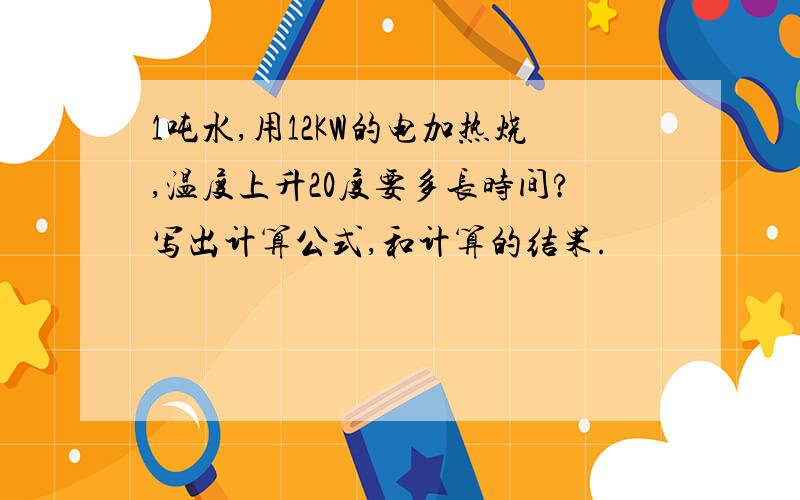 1吨水,用12KW的电加热烧,温度上升20度要多长时间?写出计算公式,和计算的结果.