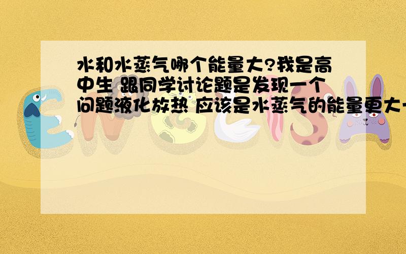 水和水蒸气哪个能量大?我是高中生 跟同学讨论题是发现一个问题液化放热 应该是水蒸气的能量更大一些但理论上来讲 水和水蒸气是同一种物质 据质能方程E=mc平方 来讲 它们的能量不是应