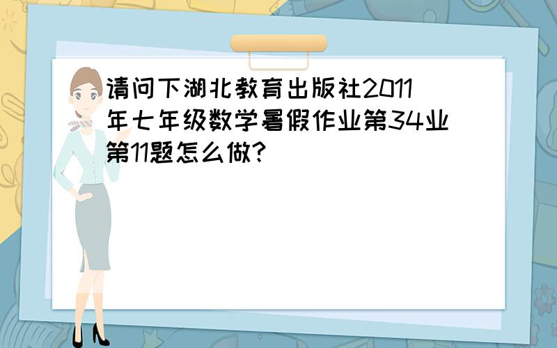 请问下湖北教育出版社2011年七年级数学暑假作业第34业第11题怎么做?