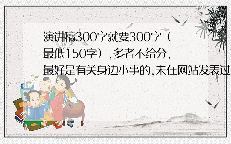 演讲稿300字就要300字（最低150字）,多者不给分,最好是有关身边小事的,未在网站发表过的!