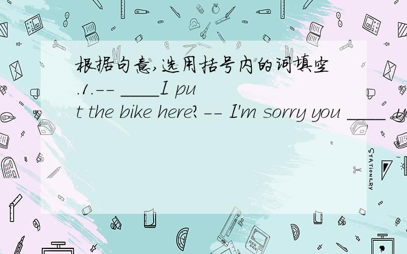 根据句意,选用括号内的词填空.1.-- ____I put the bike here?-- I'm sorry you ____ .you____put it there beside the window.2.-- ____I do all the exercises today?-- No,you ____.you ____do some of them.3.-- Please turn on the light.I ____ se cl