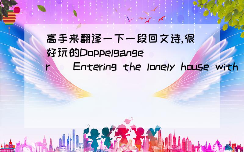 高手来翻译一下一段回文诗,很好玩的Doppelganger    Entering the lonely house with my wife     I saw him for the first time     Peering furtively from behind a bush --     Blackness that moved,     A shape amid the shadows,     A momenta