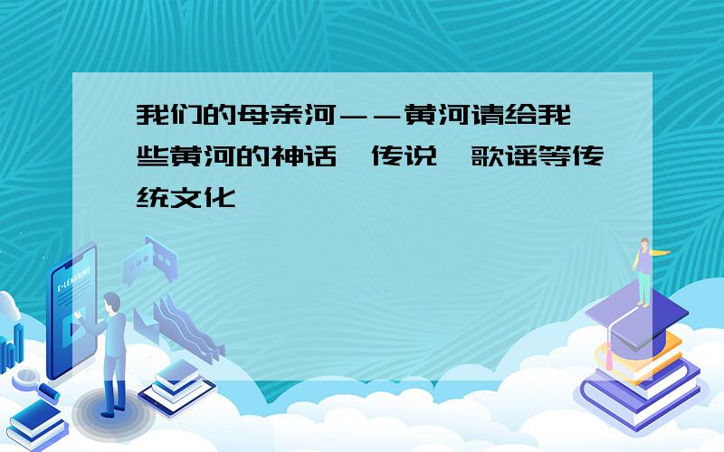 我们的母亲河－－黄河请给我一些黄河的神话、传说、歌谣等传统文化