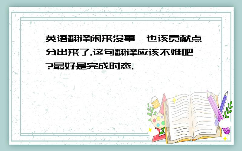 英语翻译闲来没事,也该贡献点分出来了.这句翻译应该不难吧?最好是完成时态.