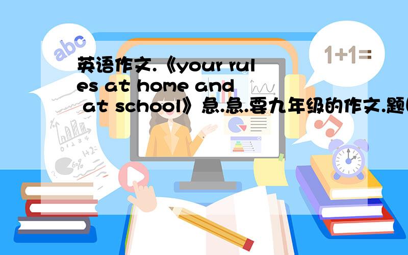 英语作文.《your rules at home and at school》急.急.要九年级的作文.题目是《your rules at home and at school》