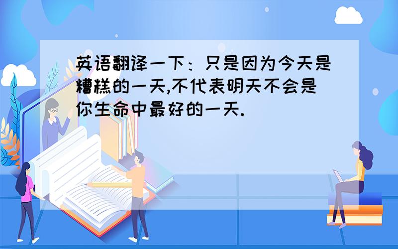 英语翻译一下：只是因为今天是糟糕的一天,不代表明天不会是你生命中最好的一天.