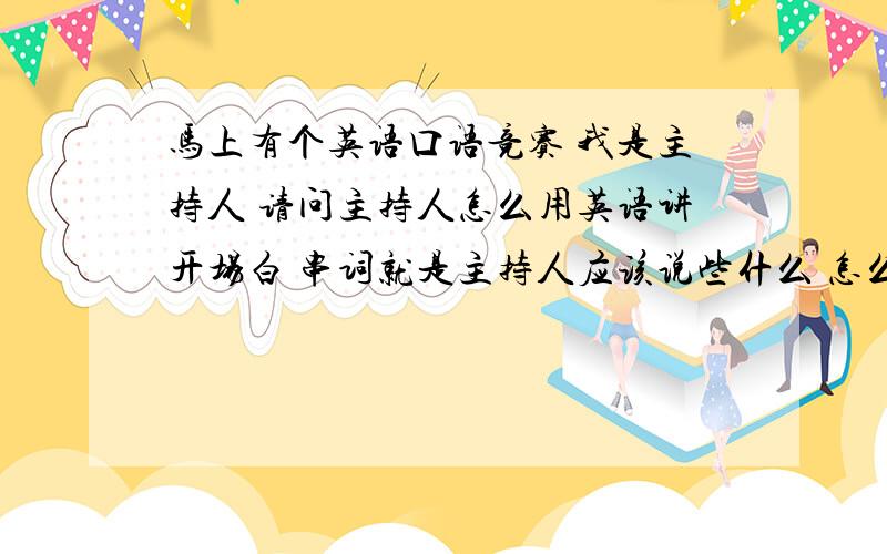 马上有个英语口语竞赛 我是主持人 请问主持人怎么用英语讲开场白 串词就是主持人应该说些什么 怎么说 什么时候该说些什么 请多给些例句