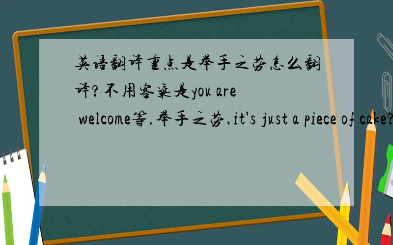 英语翻译重点是举手之劳怎么翻译?不用客气是you are welcome等.举手之劳,it's just a piece of cake?感觉有点不对的说.有没有更地道,更老美化的翻译?