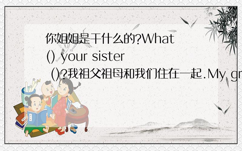 你姐姐是干什么的?What () your sister ()?我祖父祖母和我们住在一起.My grandoarents () () us.请照看好你们的宠物.please （）　（） your pet.你妈妈的姐妹是你的阿姨.（）（）sister () your ().这是一幅Tony