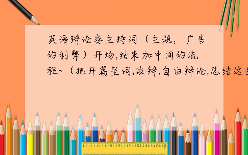 英语辩论赛主持词（主题：广告的利弊）开场,结束加中间的流程~（把开篇呈词,攻辩,自由辩论,总结这些程序的串词也帮忙写下）