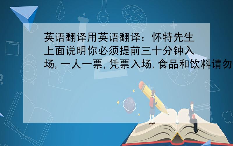 英语翻译用英语翻译：怀特先生上面说明你必须提前三十分钟入场,一人一票,凭票入场,食品和饮料请勿带进场内,场内严禁吸烟,音乐会演出时请勿拍照,演出时请勿使用移动电话