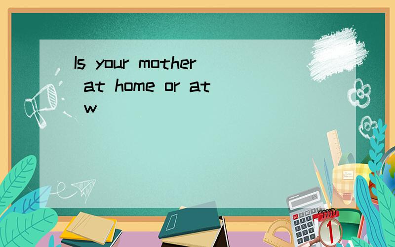 Is your mother at home or at w_________