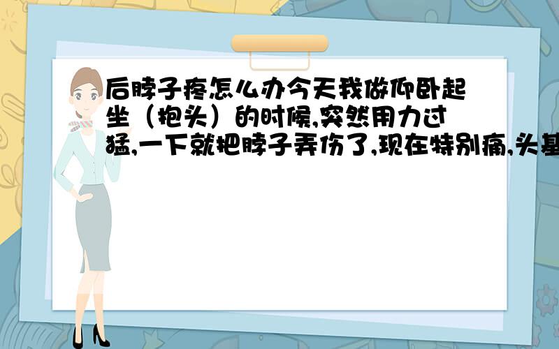 后脖子疼怎么办今天我做仰卧起坐（抱头）的时候,突然用力过猛,一下就把脖子弄伤了,现在特别痛,头基本上动不了,有时又还会跟着脖子一起痛.有没有哪位专家帮我看看这是怎么回事,怎样让