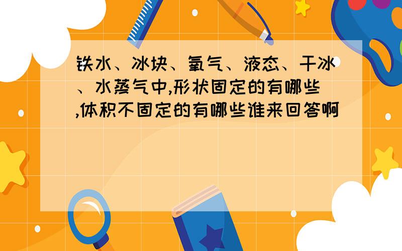 铁水、冰块、氧气、液态、干冰、水蒸气中,形状固定的有哪些,体积不固定的有哪些谁来回答啊