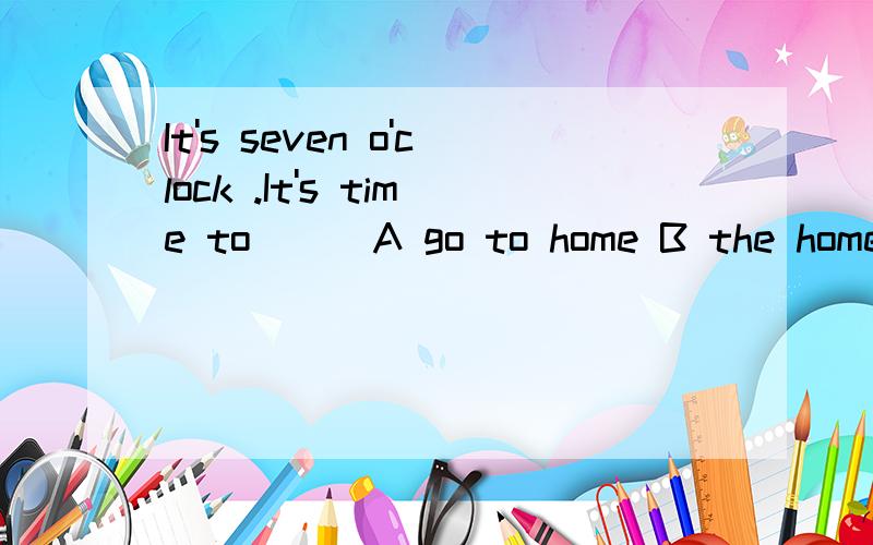 It's seven o'clock .It's time to( ) A go to home B the home C go home D go to the home都带点解析,还有这几道也帮忙看看吧1.Rick ( )early morning news on TV.A sees B reads C watches D have 2.I go to ( )work after ( )breakfast every day .