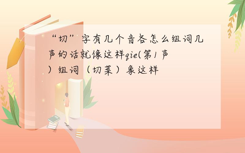 “切”字有几个音各怎么组词几声的话就像这样qie(第1声）组词（切菜）象这样