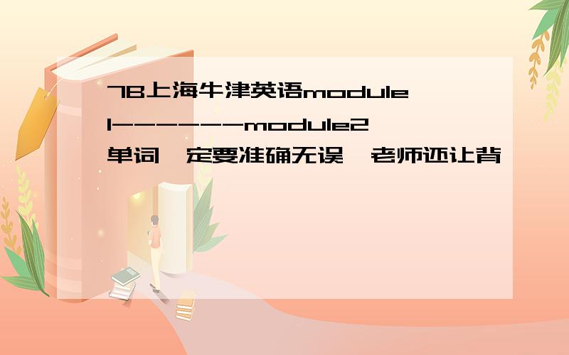 7B上海牛津英语module1------module2单词一定要准确无误,老师还让背,