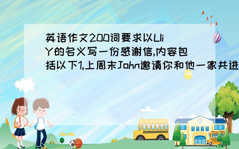 英语作文200词要求以LIiY的名义写一份感谢信,内容包括以下1,上周末John邀请你和他一家共进晚餐,感谢JOHN人热情.2,告诉John上周末的晚餐给你留下了深刻的印象,你过得非常愉快.3,邀请John今年四