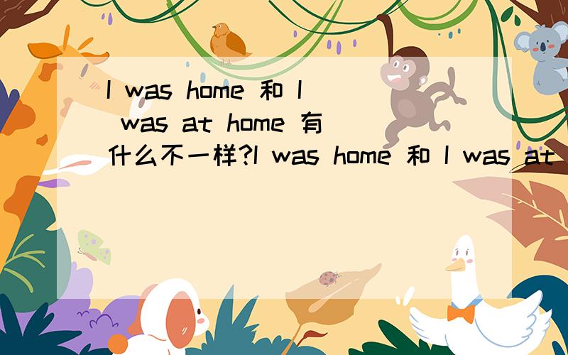 I was home 和 I was at home 有什么不一样?I was home 和 I was at home 翻译过来有什么不一样?加介词的那句话和不加介词的那句话到底意思差在哪里?再此谢过！