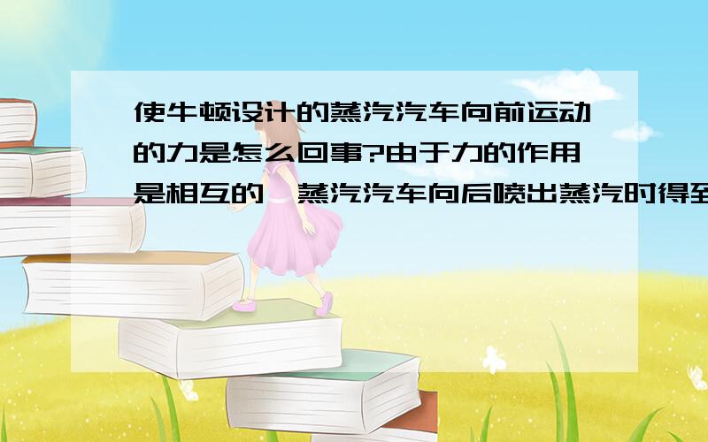 使牛顿设计的蒸汽汽车向前运动的力是怎么回事?由于力的作用是相互的,蒸汽汽车向后喷出蒸汽时得到了使自己向前运动的力,这个反作用力的施力物体是什么?答案上说是喷出的蒸汽,可是为