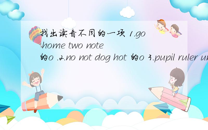 找出读音不同的一项 1.go home two note的o .2.no not dog hot 的o 3.pupil ruler unit use的u4.yes you yo-yo try 的y 5.desk save has best的s