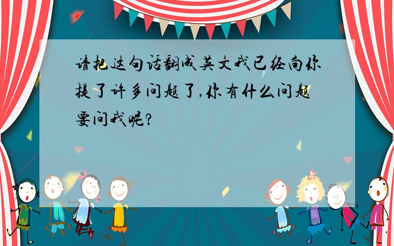 请把这句话翻成英文我已经向你提了许多问题了,你有什么问题要问我呢?