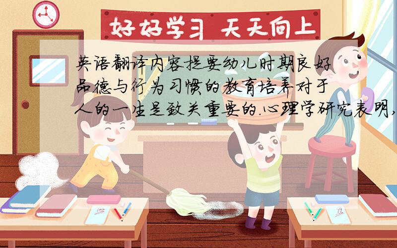 英语翻译内容提要幼儿时期良好品德与行为习惯的教育培养对于人的一生是致关重要的.心理学研究表明,习惯的形成就像播种应该及时一样,也有一个最佳期.譬如,学者们通过调查研究认为,5岁