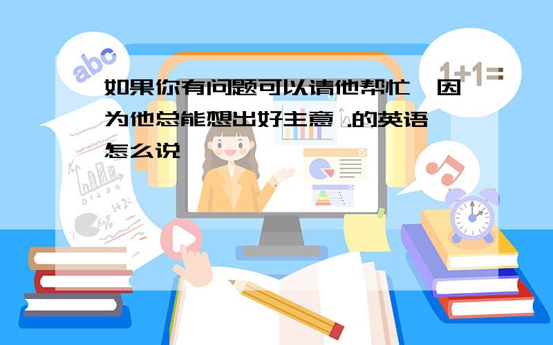 如果你有问题可以请他帮忙,因为他总能想出好主意 .的英语怎么说