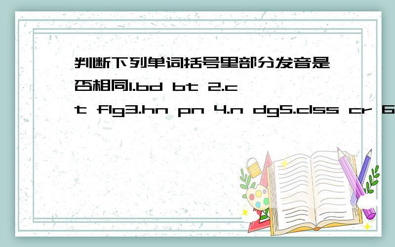 判断下列单词括号里部分发音是否相同1.bd bt 2.ct flg3.hn pn 4.n dg5.clss cr 6.cp dck7.fsh fne 8.se bs9.pn Pter 10.bx bt 11.ht dg 12.wm fther13.cld cat 14.sn h15.brd t 16.rn trn17.tody crd 18.cd c19.srry wht