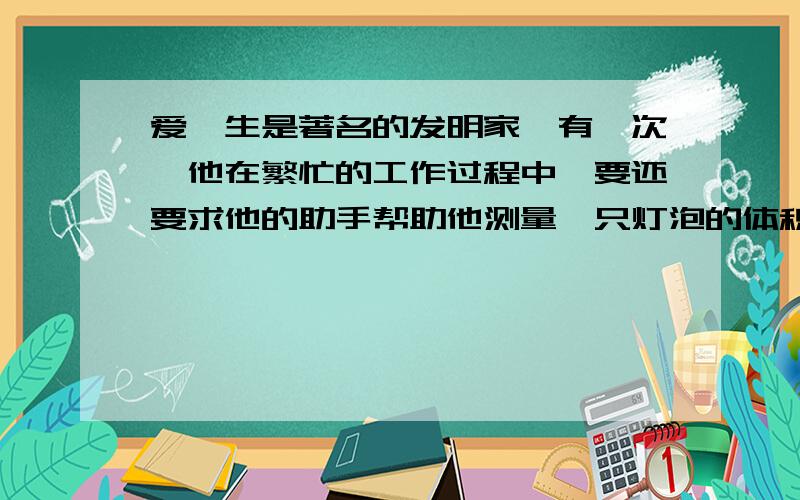 爱迪生是著名的发明家,有一次,他在繁忙的工作过程中,要还要求他的助手帮助他测量一只灯泡的体积.可是