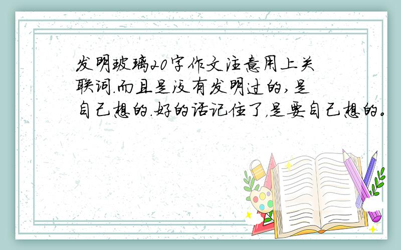 发明玻璃20字作文注意用上关联词.而且是没有发明过的,是自己想的.好的话记住了，是要自己想的。自己想的。OK！