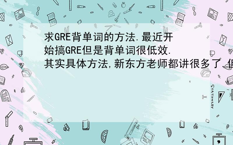 求GRE背单词的方法.最近开始搞GRE但是背单词很低效.其实具体方法,新东方老师都讲很多了.但是还是很低效.因为原来我都习惯听说读写那种比较扎实的方法,可是现在GRE背单词不要求听说写,只