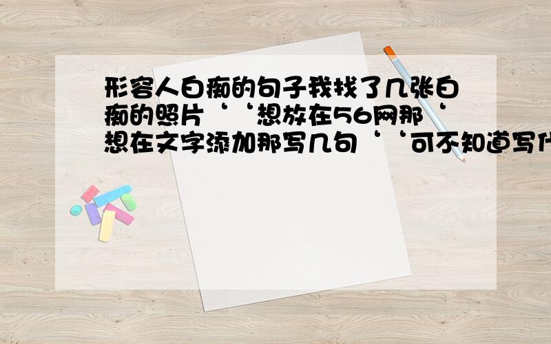 形容人白痴的句子我找了几张白痴的照片‘‘想放在56网那‘想在文字添加那写几句‘‘可不知道写什么‘‘你们帮我想想‘‘我弄20张‘‘要20句