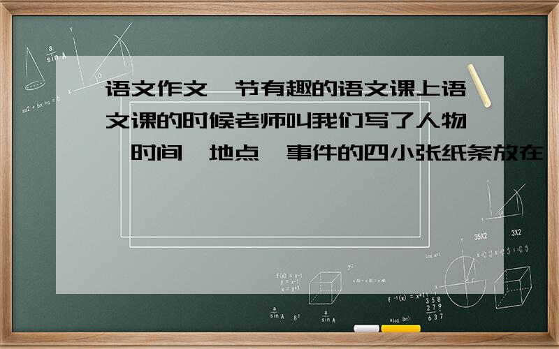 语文作文一节有趣的语文课上语文课的时候老师叫我们写了人物、时间、地点、事件的四小张纸条放在一起抽着念,很好笑很好玩.一些有趣的句子我也记录了,就是差点人物描写.比如说念到自