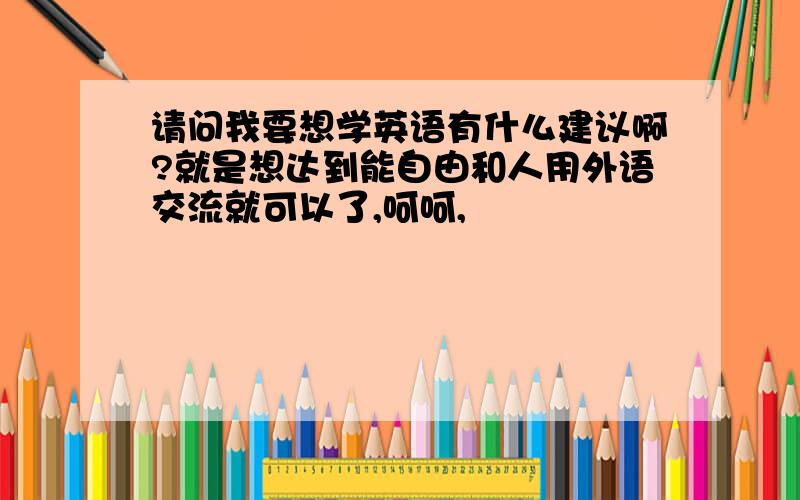 请问我要想学英语有什么建议啊?就是想达到能自由和人用外语交流就可以了,呵呵,