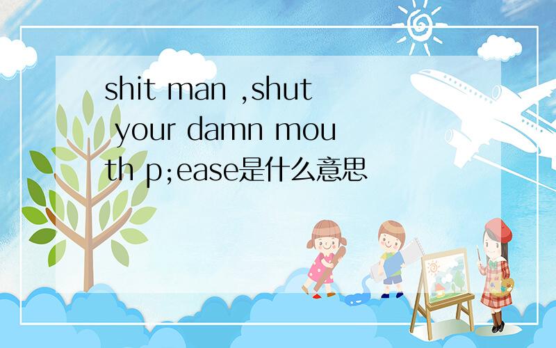 shit man ,shut your damn mouth p;ease是什么意思