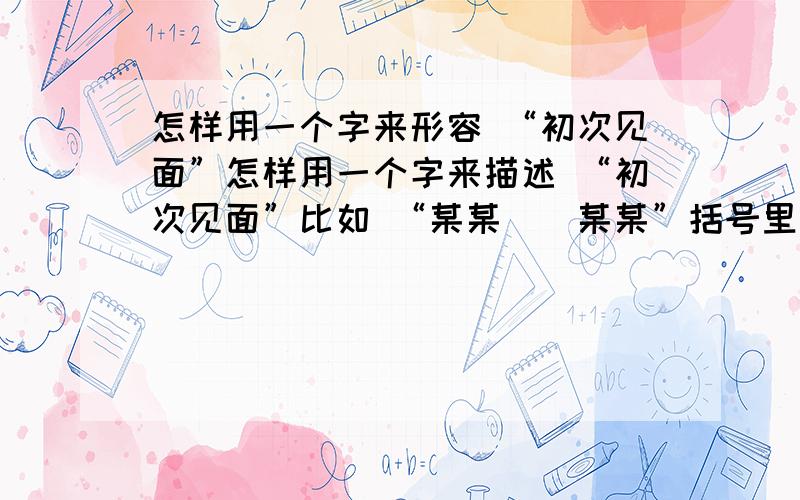 怎样用一个字来形容 “初次见面”怎样用一个字来描述 “初次见面”比如 “某某（）某某”括号里用1个字来描述初次见面----------------------------------------最好是个动词，使得“某某（）某