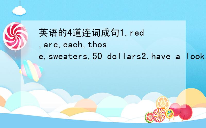 英语的4道连词成句1.red,are,each,those,sweaters,50 dollars2.have a look,Meimei Clothes Store,come,at,and3.shorts,only,blue,the,$20,are,on sale,for4.prices,can,afford,anybody,our