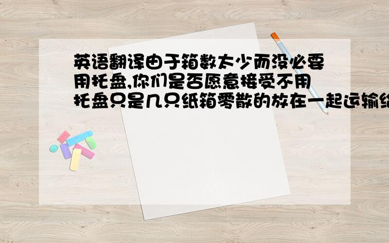 英语翻译由于箱数太少而没必要用托盘,你们是否愿意接受不用托盘只是几只纸箱零散的放在一起运输给你方.