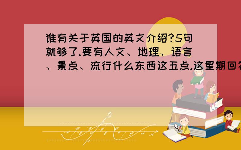 谁有关于英国的英文介绍?5句就够了.要有人文、地理、语言、景点、流行什么东西这五点.这星期回答有额外奖赏哦!