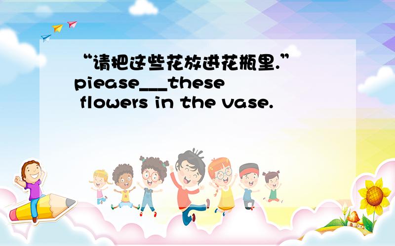 “请把这些花放进花瓶里.” piease___these flowers in the vase.