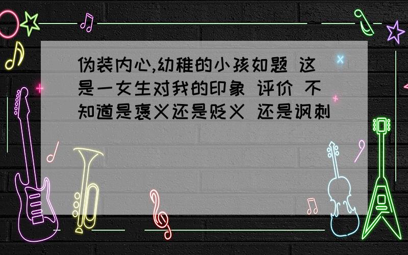 伪装内心,幼稚的小孩如题 这是一女生对我的印象 评价 不知道是褒义还是贬义 还是讽刺