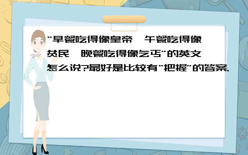 “早餐吃得像皇帝,午餐吃得像贫民,晚餐吃得像乞丐”的英文怎么说?最好是比较有“把握”的答案.