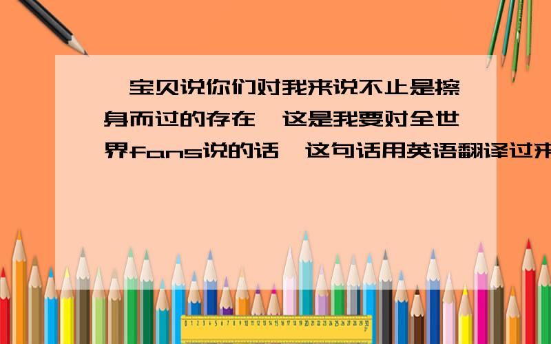 【宝贝说你们对我来说不止是擦身而过的存在,这是我要对全世界fans说的话】这句话用英语翻译过来~