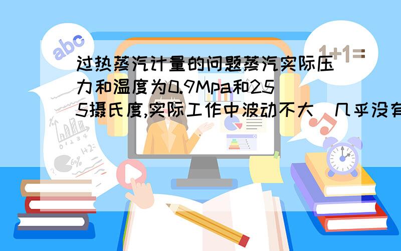 过热蒸汽计量的问题蒸汽实际压力和温度为0.9Mpa和255摄氏度,实际工作中波动不大（几乎没有明显波动）.而热力公司的蒸汽流量计上的显示的压力和温度为0.9Mpa和355摄氏度,他们表上的温度总