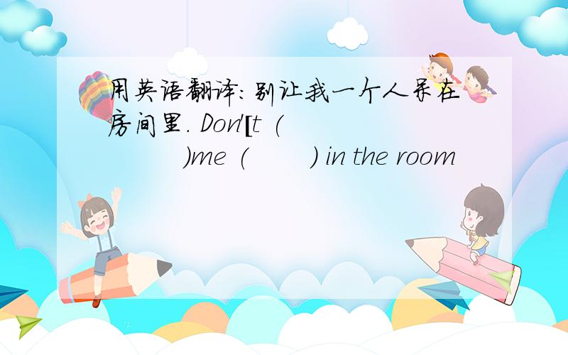 用英语翻译：别让我一个人呆在房间里． Don'[t (          )me (       ) in the room