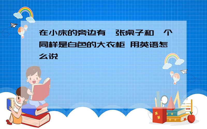 在小床的旁边有一张桌子和一个同样是白色的大衣柜 用英语怎么说