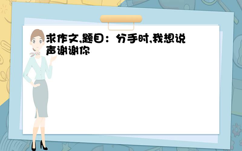 求作文,题目：分手时,我想说声谢谢你